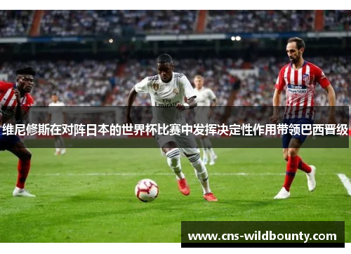 维尼修斯在对阵日本的世界杯比赛中发挥决定性作用带领巴西晋级