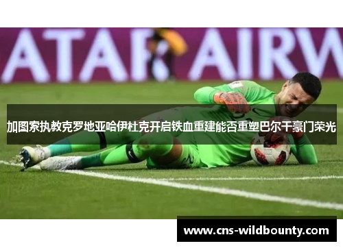 加图索执教克罗地亚哈伊杜克开启铁血重建能否重塑巴尔干豪门荣光 加图索执教克罗地亚哈伊杜克开启铁血重建能否重塑巴尔干豪门荣光