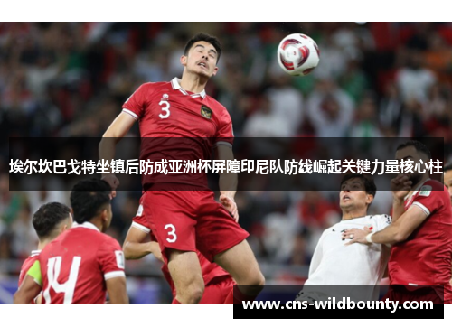 埃尔坎巴戈特坐镇后防成亚洲杯屏障印尼队防线崛起关键力量核心柱 埃尔坎巴戈特坐镇后防成亚洲杯屏障印尼队防线崛起关键力量核心柱